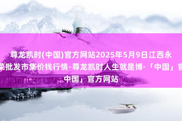 尊龙凯时(中国)官方网站2025年5月9日江西永丰县蔬菜批发市集价钱行情-尊龙凯时人生就是博·「中国」官方网站