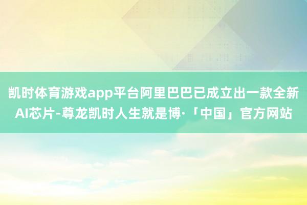 凯时体育游戏app平台阿里巴巴已成立出一款全新AI芯片-尊龙凯时人生就是博·「中国」官方网站