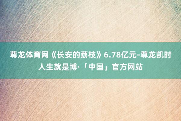尊龙体育网《长安的荔枝》6.78亿元-尊龙凯时人生就是博·「中国」官方网站