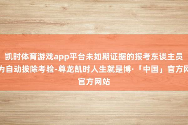 凯时体育游戏app平台未如期证据的报考东谈主员视为自动拔除考验-尊龙凯时人生就是博·「中国」官方网站