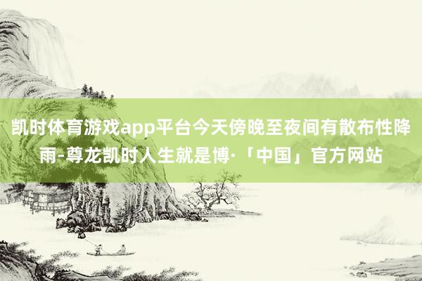 凯时体育游戏app平台今天傍晚至夜间有散布性降雨-尊龙凯时人生就是博·「中国」官方网站