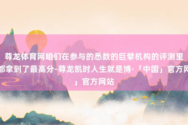 尊龙体育网咱们在参与的悉数的巨擘机构的评测里面都拿到了最高分-尊龙凯时人生就是博·「中国」官方网站