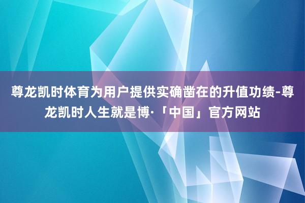 尊龙凯时体育为用户提供实确凿在的升值功绩-尊龙凯时人生就是博·「中国」官方网站