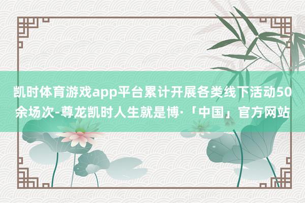 凯时体育游戏app平台累计开展各类线下活动50余场次-尊龙凯时人生就是博·「中国」官方网站