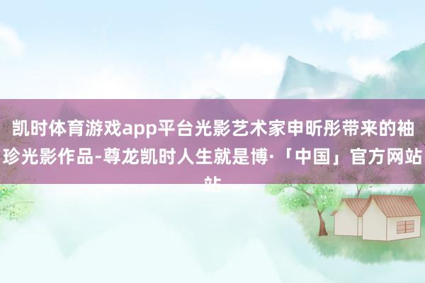 凯时体育游戏app平台光影艺术家申昕彤带来的袖珍光影作品-尊龙凯时人生就是博·「中国」官方网站