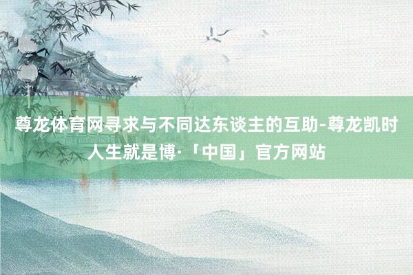 尊龙体育网寻求与不同达东谈主的互助-尊龙凯时人生就是博·「中国」官方网站