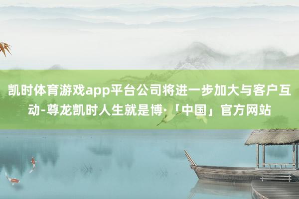 凯时体育游戏app平台公司将进一步加大与客户互动-尊龙凯时人生就是博·「中国」官方网站