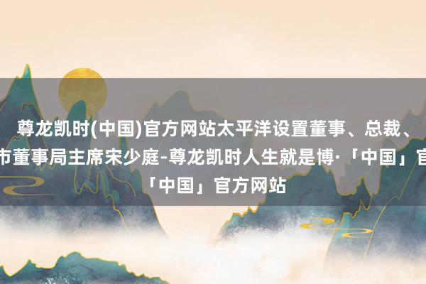 尊龙凯时(中国)官方网站太平洋设置董事、总裁、将来城市董事局主席宋少庭-尊龙凯时人生就是博·「中国」官方网站