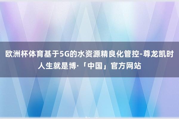 欧洲杯体育基于5G的水资源精良化管控-尊龙凯时人生就是博·「中国」官方网站