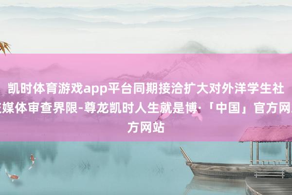 凯时体育游戏app平台同期接洽扩大对外洋学生社交媒体审查界限-尊龙凯时人生就是博·「中国」官方网站