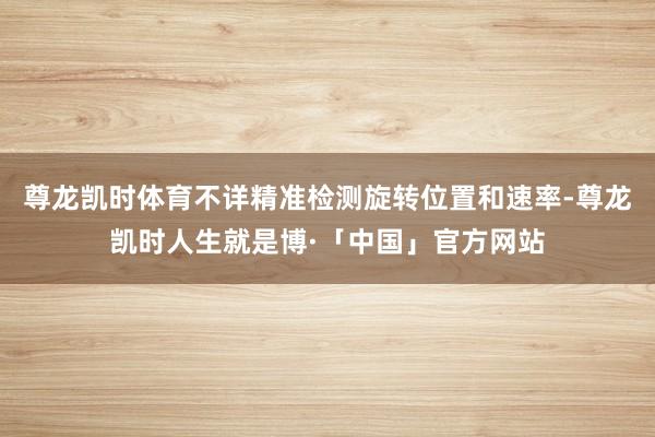 尊龙凯时体育不详精准检测旋转位置和速率-尊龙凯时人生就是博·「中国」官方网站