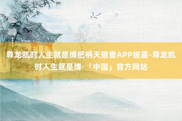 尊龙凯时人生就是博把柄天眼查APP披露-尊龙凯时人生就是博·「中国」官方网站