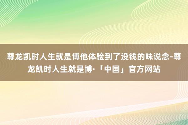 尊龙凯时人生就是博他体验到了没钱的味说念-尊龙凯时人生就是博·「中国」官方网站