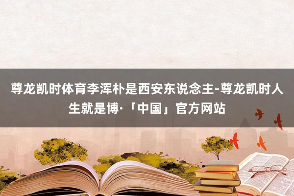 尊龙凯时体育李浑朴是西安东说念主-尊龙凯时人生就是博·「中国」官方网站