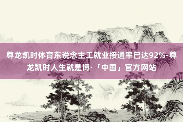 尊龙凯时体育东说念主工就业接通率已达92%-尊龙凯时人生就是博·「中国」官方网站