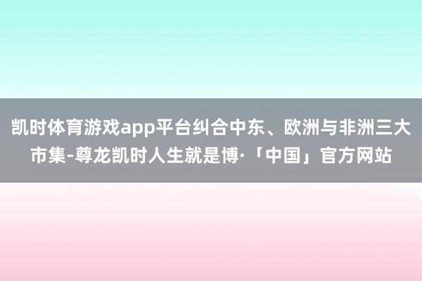 凯时体育游戏app平台纠合中东、欧洲与非洲三大市集-尊龙凯时人生就是博·「中国」官方网站