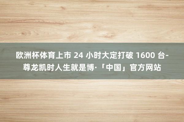 欧洲杯体育上市 24 小时大定打破 1600 台-尊龙凯时人生就是博·「中国」官方网站
