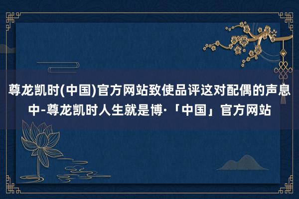 尊龙凯时(中国)官方网站致使品评这对配偶的声息中-尊龙凯时人生就是博·「中国」官方网站