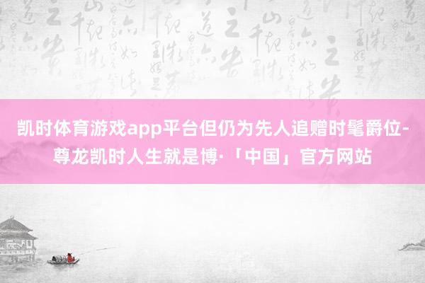 凯时体育游戏app平台但仍为先人追赠时髦爵位-尊龙凯时人生就是博·「中国」官方网站