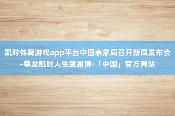 凯时体育游戏app平台中国表象局召开新闻发布会-尊龙凯时人生就是博·「中国」官方网站