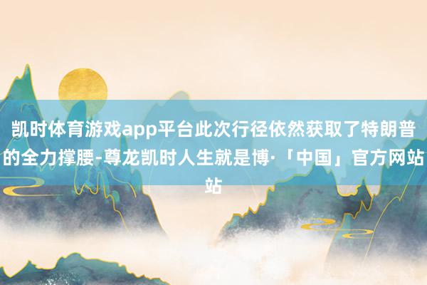 凯时体育游戏app平台此次行径依然获取了特朗普的全力撑腰-尊龙凯时人生就是博·「中国」官方网站