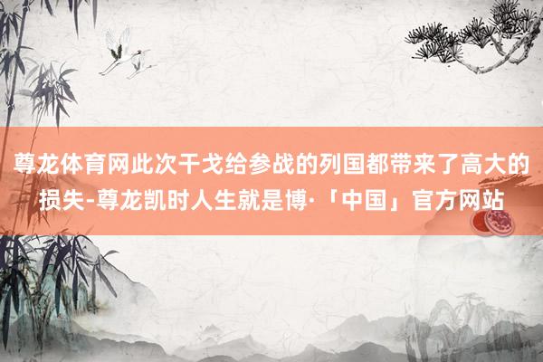 尊龙体育网此次干戈给参战的列国都带来了高大的损失-尊龙凯时人生就是博·「中国」官方网站