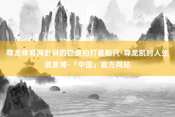 尊龙体育网彭湃的巨浪拍打着船只-尊龙凯时人生就是博·「中国」官方网站