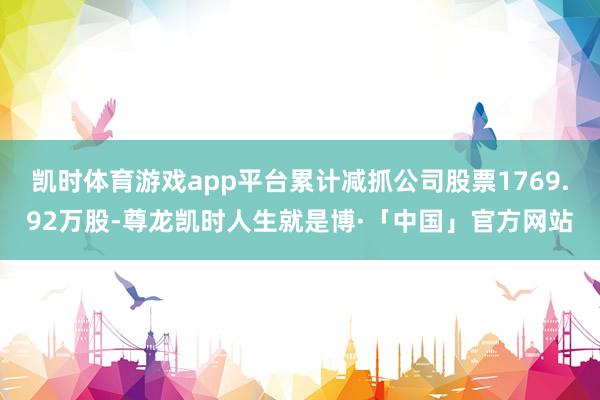 凯时体育游戏app平台累计减抓公司股票1769.92万股-尊龙凯时人生就是博·「中国」官方网站