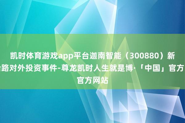 凯时体育游戏app平台迦南智能（300880）新增沿路对外投资事件-尊龙凯时人生就是博·「中国」官方网站