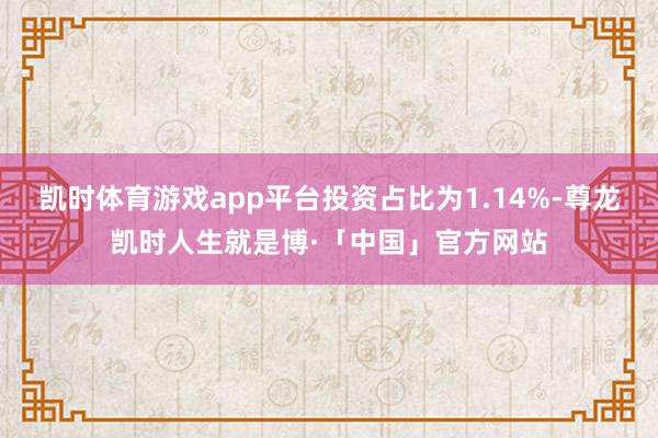 凯时体育游戏app平台投资占比为1.14%-尊龙凯时人生就是博·「中国」官方网站