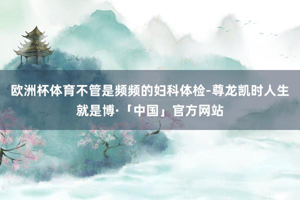 欧洲杯体育不管是频频的妇科体检-尊龙凯时人生就是博·「中国」官方网站