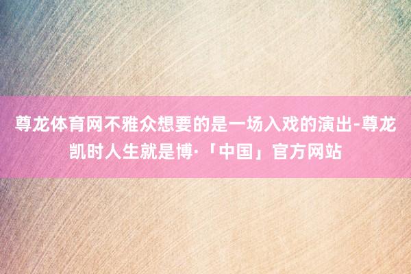 尊龙体育网不雅众想要的是一场入戏的演出-尊龙凯时人生就是博·「中国」官方网站