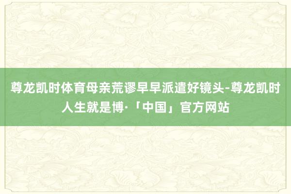 尊龙凯时体育母亲荒谬早早派遣好镜头-尊龙凯时人生就是博·「中国」官方网站