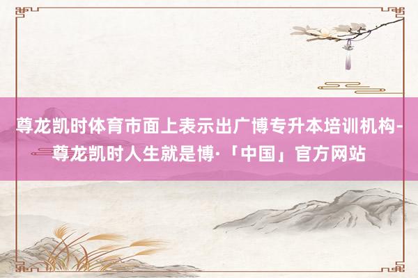 尊龙凯时体育市面上表示出广博专升本培训机构-尊龙凯时人生就是博·「中国」官方网站