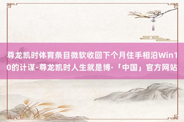 尊龙凯时体育条目微软收回下个月住手相沿Win10的计谋-尊龙凯时人生就是博·「中国」官方网站