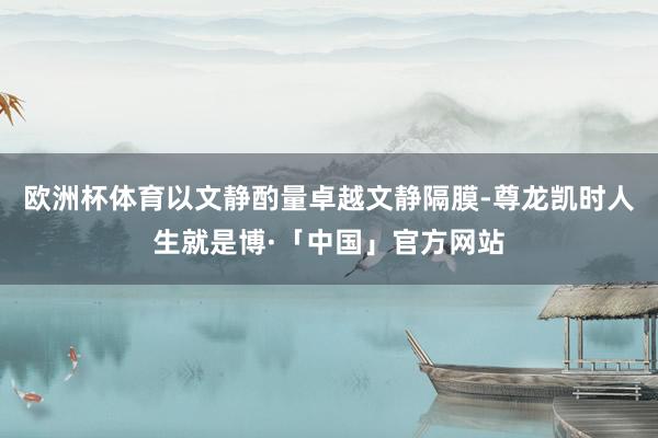 欧洲杯体育以文静酌量卓越文静隔膜-尊龙凯时人生就是博·「中国」官方网站