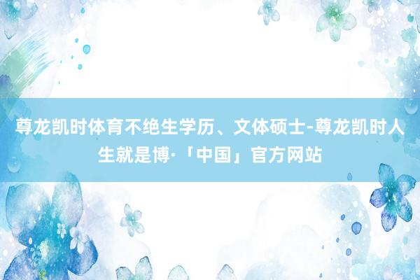 尊龙凯时体育不绝生学历、文体硕士-尊龙凯时人生就是博·「中国」官方网站