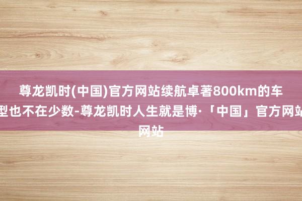 尊龙凯时(中国)官方网站续航卓著800km的车型也不在少数-尊龙凯时人生就是博·「中国」官方网站