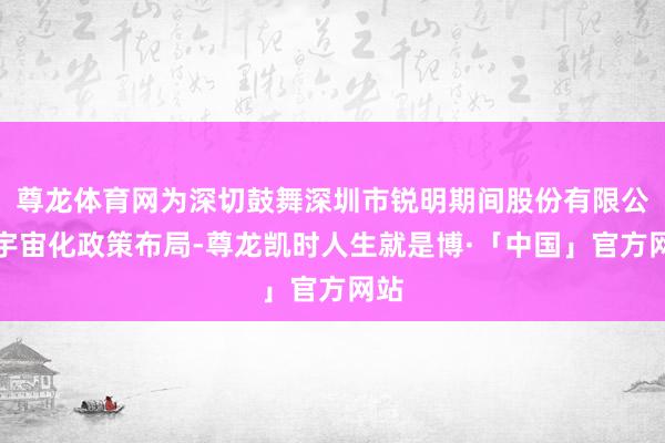 尊龙体育网为深切鼓舞深圳市锐明期间股份有限公司宇宙化政策布局-尊龙凯时人生就是博·「中国」官方网站
