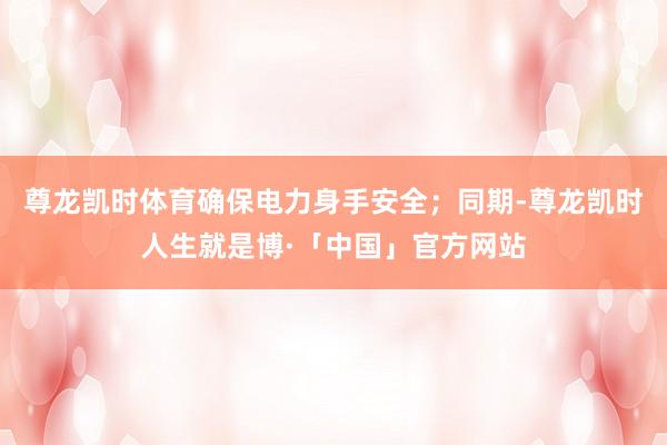 尊龙凯时体育确保电力身手安全；同期-尊龙凯时人生就是博·「中国」官方网站