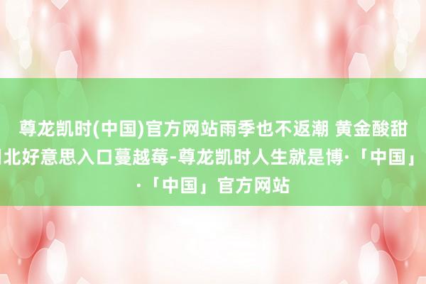 尊龙凯时(中国)官方网站雨季也不返潮 黄金酸甜比：选用北好意思入口蔓越莓-尊龙凯时人生就是博·「中国」官方网站