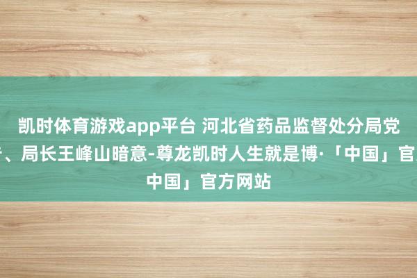 凯时体育游戏app平台 河北省药品监督处分局党组布告、局长王峰山暗意-尊龙凯时人生就是博·「中国」官方网站