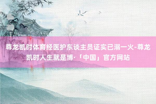 尊龙凯时体育经医护东谈主员证实已溺一火-尊龙凯时人生就是博·「中国」官方网站