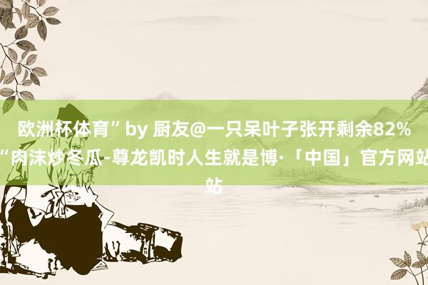 欧洲杯体育”by 厨友@一只呆叶子张开剩余82%“肉沫炒冬瓜-尊龙凯时人生就是博·「中国」官方网站