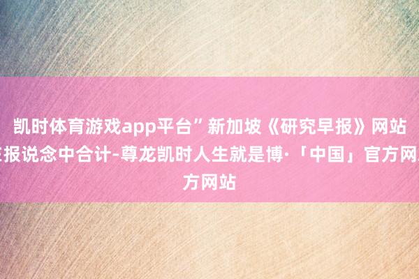 凯时体育游戏app平台”新加坡《研究早报》网站在报说念中合计-尊龙凯时人生就是博·「中国」官方网站