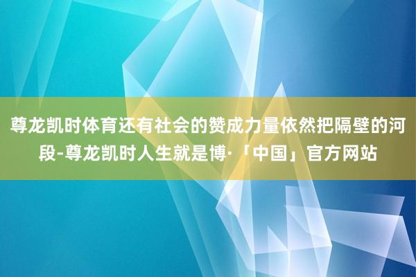 尊龙凯时体育还有社会的赞成力量依然把隔壁的河段-尊龙凯时人生就是博·「中国」官方网站