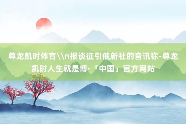 尊龙凯时体育\n报谈征引俄新社的音讯称-尊龙凯时人生就是博·「中国」官方网站