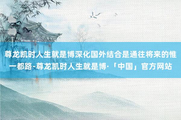 尊龙凯时人生就是博深化国外结合是通往将来的惟一都路-尊龙凯时人生就是博·「中国」官方网站