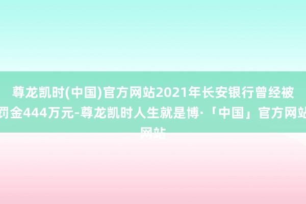 尊龙凯时(中国)官方网站2021年长安银行曾经被罚金444万元-尊龙凯时人生就是博·「中国」官方网站