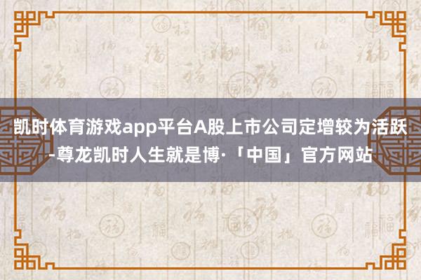 凯时体育游戏app平台A股上市公司定增较为活跃-尊龙凯时人生就是博·「中国」官方网站